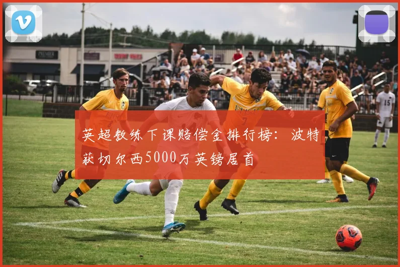 英超教练下课赔偿金排行榜：波特获切尔西5000万英镑居首