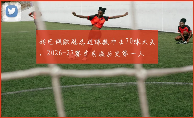 姆巴佩欧冠总进球数冲击70球大关，2026-27赛季或成历史第一人