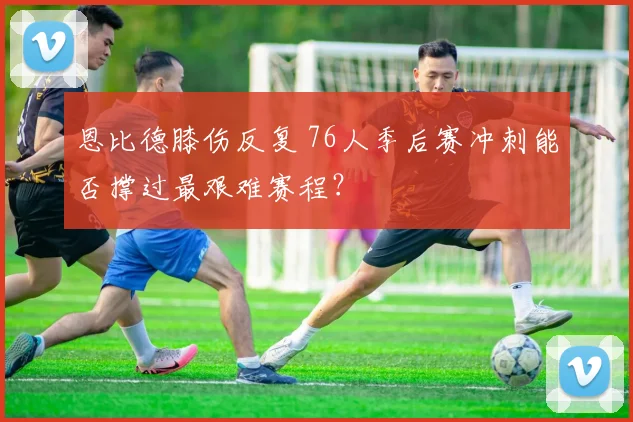 恩比德膝伤反复 76人季后赛冲刺能否撑过最艰难赛程？