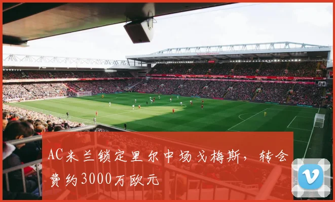 AC米兰锁定里尔中场戈梅斯，转会费约3000万欧元